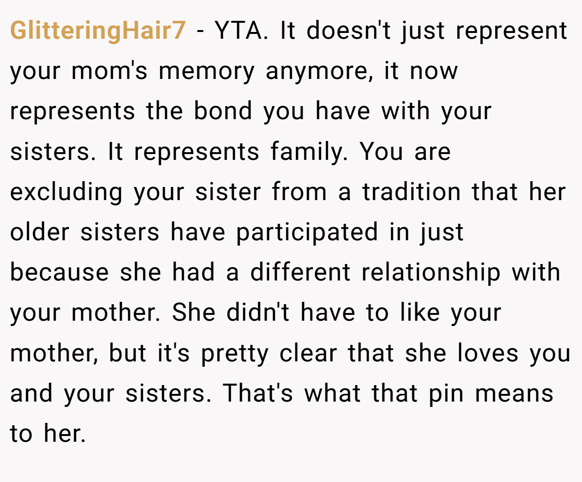 GlitteringHair7 − YTA. It doesn't just represent your mom's memory anymore, it now represents the bond you have with your sisters. It represents family. You are excluding your sister from a tradition that her older sisters have participated in just because she had a different relationship with your mother. She didn't have to like your mother, but it's pretty clear that she loves you and your sisters. That's what that pin means to her.