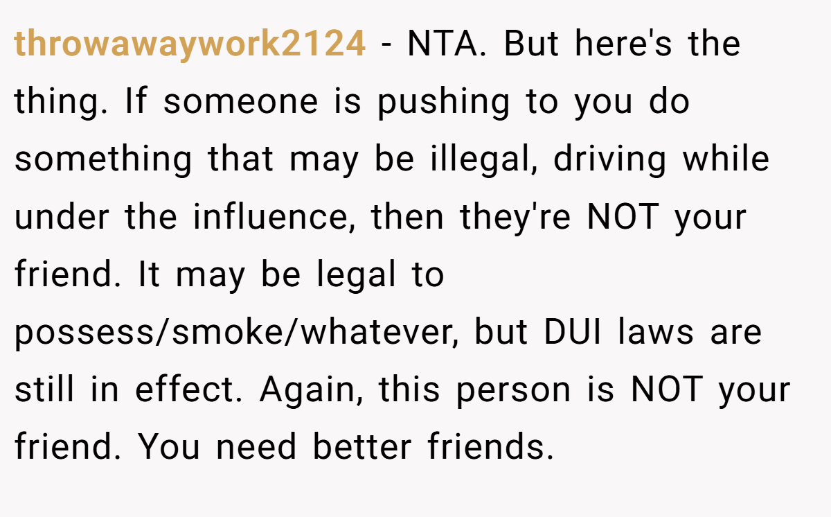 throwawaywork2124 − NTA. But here's the thing. If someone is pushing to you do something that may be illegal, driving while under the influence, then they're NOT your friend. It may be legal to possess/smoke/whatever, but DUI laws are still in effect. Again, this person is NOT your friend. You need better friends.
