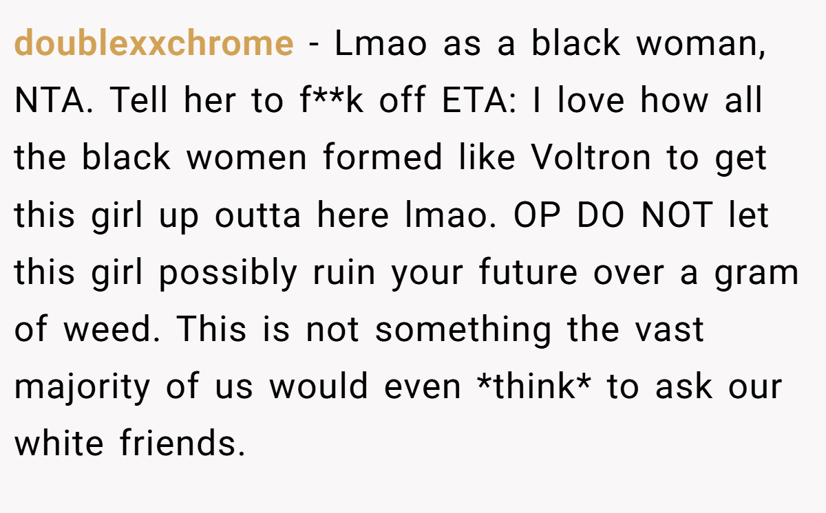 doublexxchrome − Lmao as a black woman, NTA. Tell her to f**k off ETA: I love how all the black women formed like Voltron to get this girl up outta here lmao. OP DO NOT let this girl possibly ruin your future over a gram of weed. This is not something the vast majority of us would even *think* to ask our white friends.