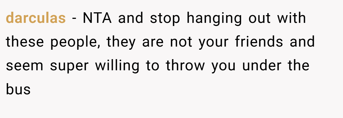 darculas − NTA and stop hanging out with these people, they are not your friends and seem super willing to throw you under the bus