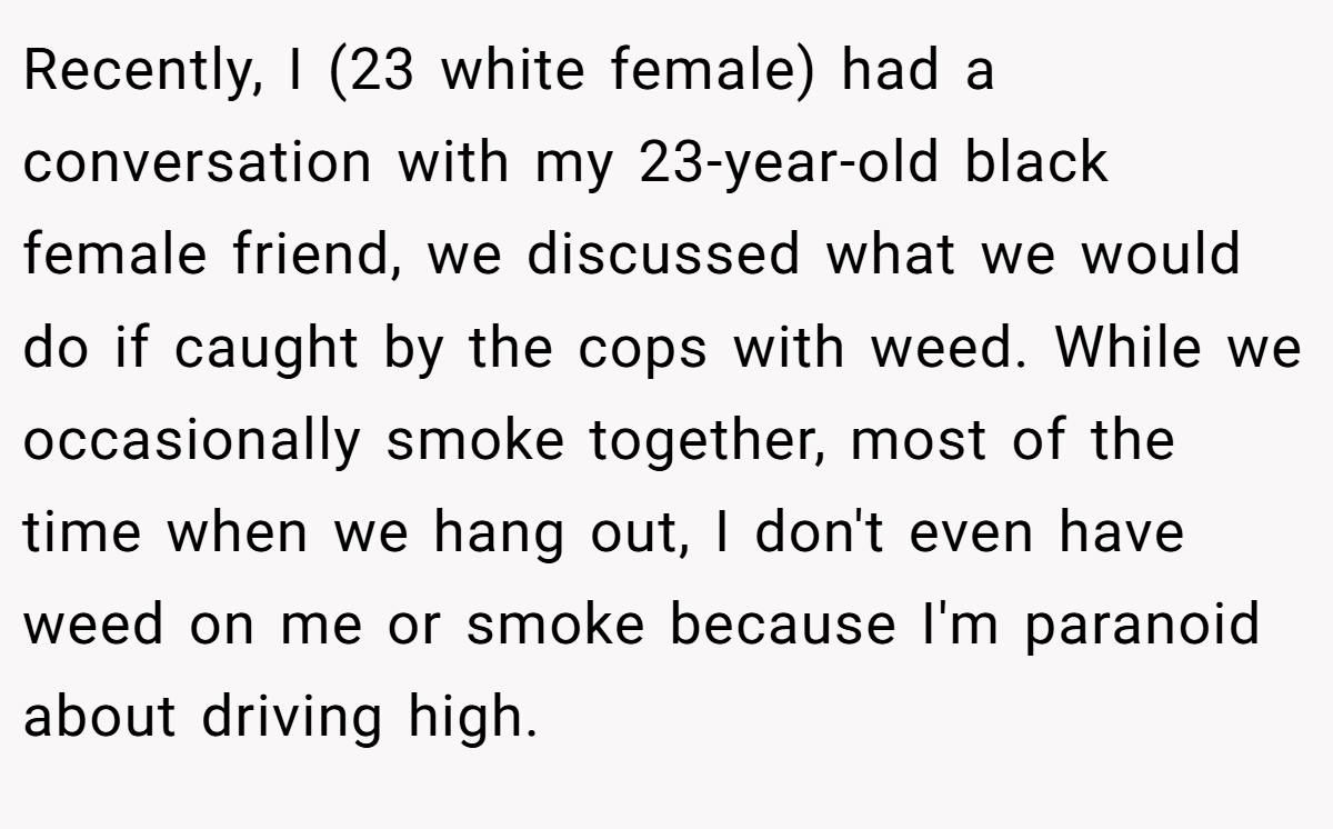 Recently, I (23 white female) had a conversation with my 23-year-old black female friend, we discussed what we would do if caught by the cops with weed. While we occasionally smoke together, most of the time when we hang out, I don't even have weed on me or smoke because I'm paranoid about driving high.
