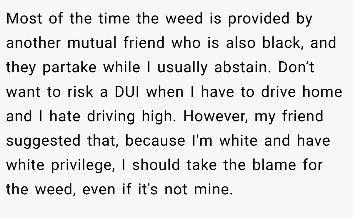 Most of the time the weed is provided by another mutual friend who is also black, and they partake while I usually abstain. Don’t want to risk a DUI when I have to drive home and I hate driving high. However, my friend suggested that, because I'm white and have white privilege, I should take the blame for the weed, even if it's not mine.