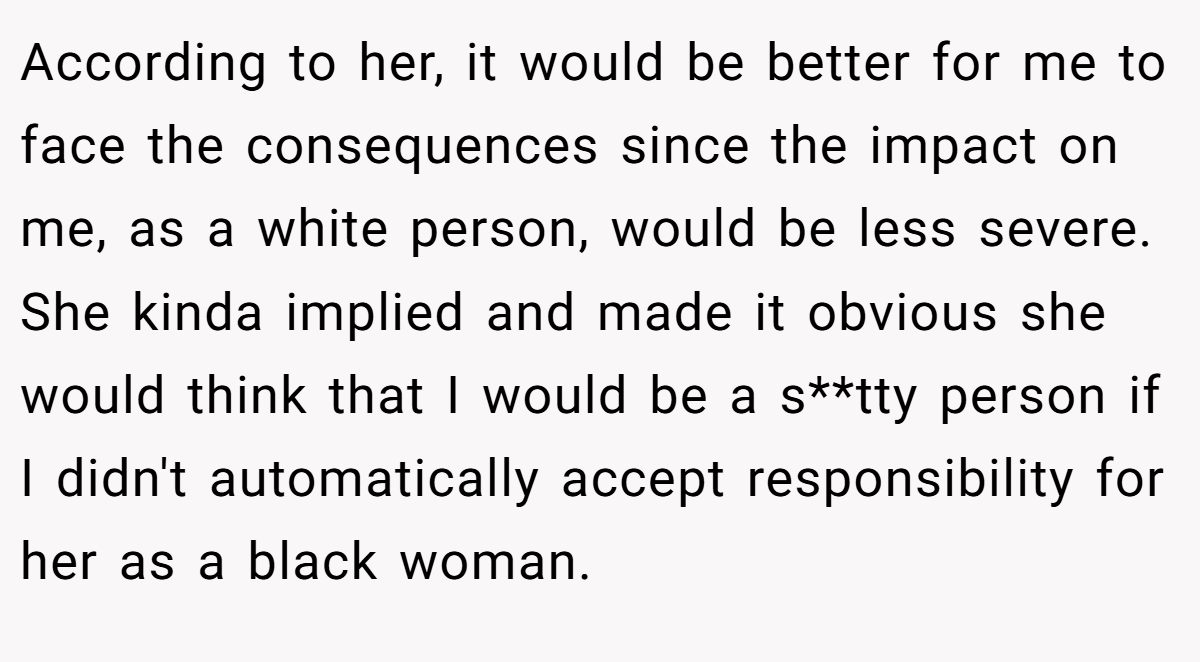 According to her, it would be better for me to face the consequences since the impact on me, as a white person, would be less severe. She kinda implied and made it obvious she would think that I would be a s**tty person if I didn't automatically accept responsibility for her as a black woman.