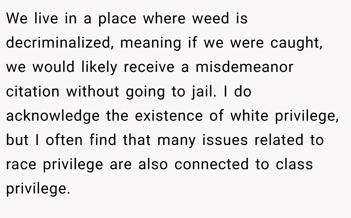 We live in a place where weed is decriminalized, meaning if we were caught, we would likely receive a misdemeanor citation without going to jail. I do acknowledge the existence of white privilege, but I often find that many issues related to race privilege are also connected to class privilege.
