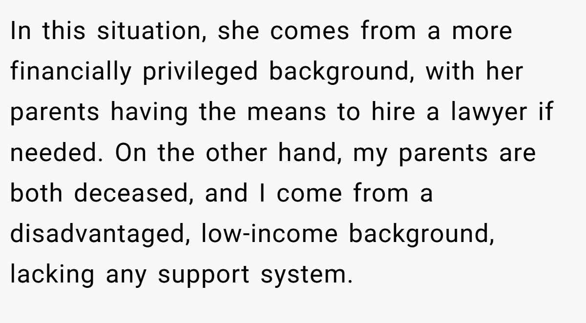 In this situation, she comes from a more financially privileged background, with her parents having the means to hire a lawyer if needed. On the other hand, my parents are both deceased, and I come from a disadvantaged, low-income background, lacking any support system.