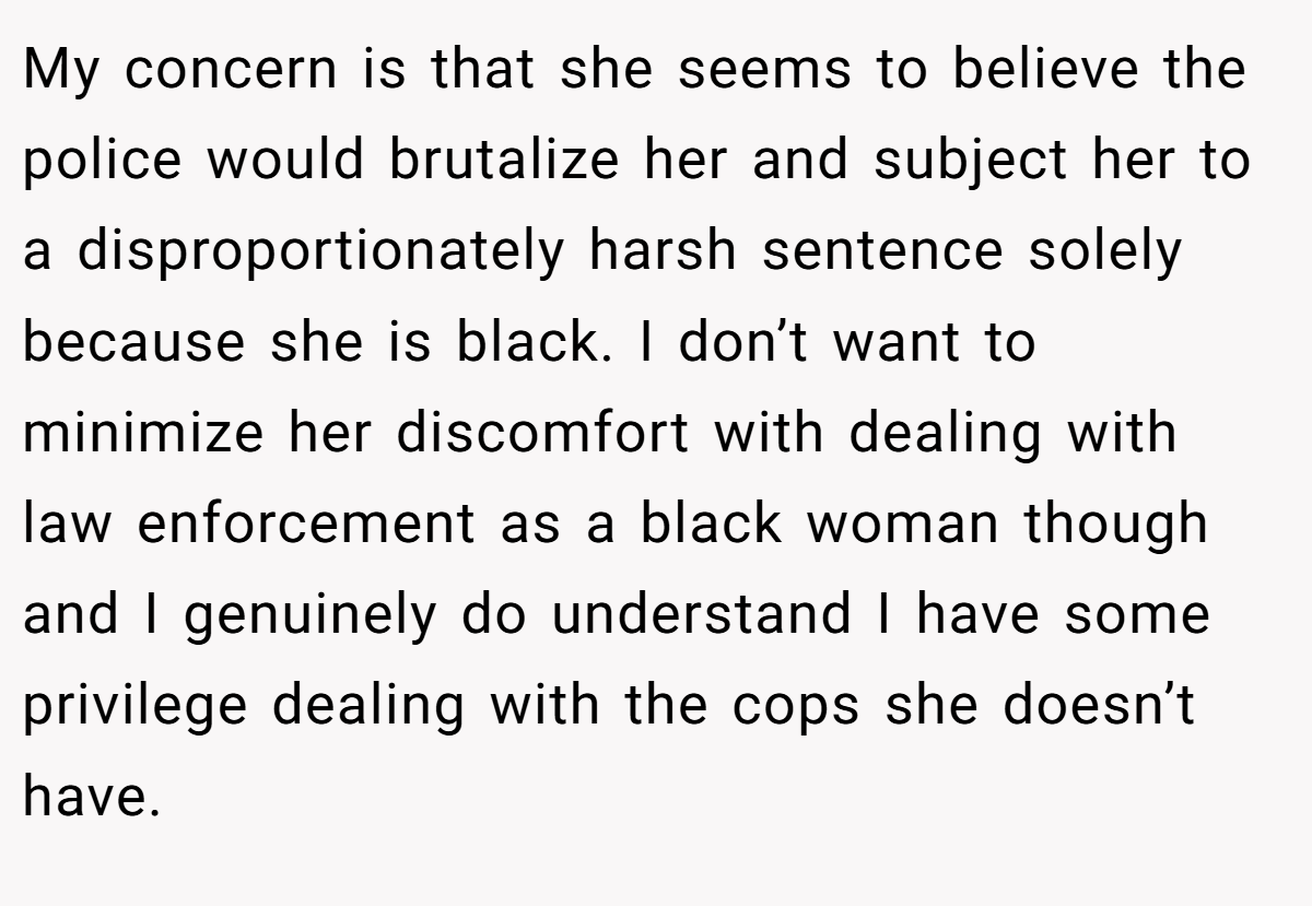 My concern is that she seems to believe the police would brutalize her and subject her to a disproportionately harsh sentence solely because she is black. I don’t want to minimize her discomfort with dealing with law enforcement as a black woman though and I genuinely do understand I have some privilege dealing with the cops she doesn’t have.