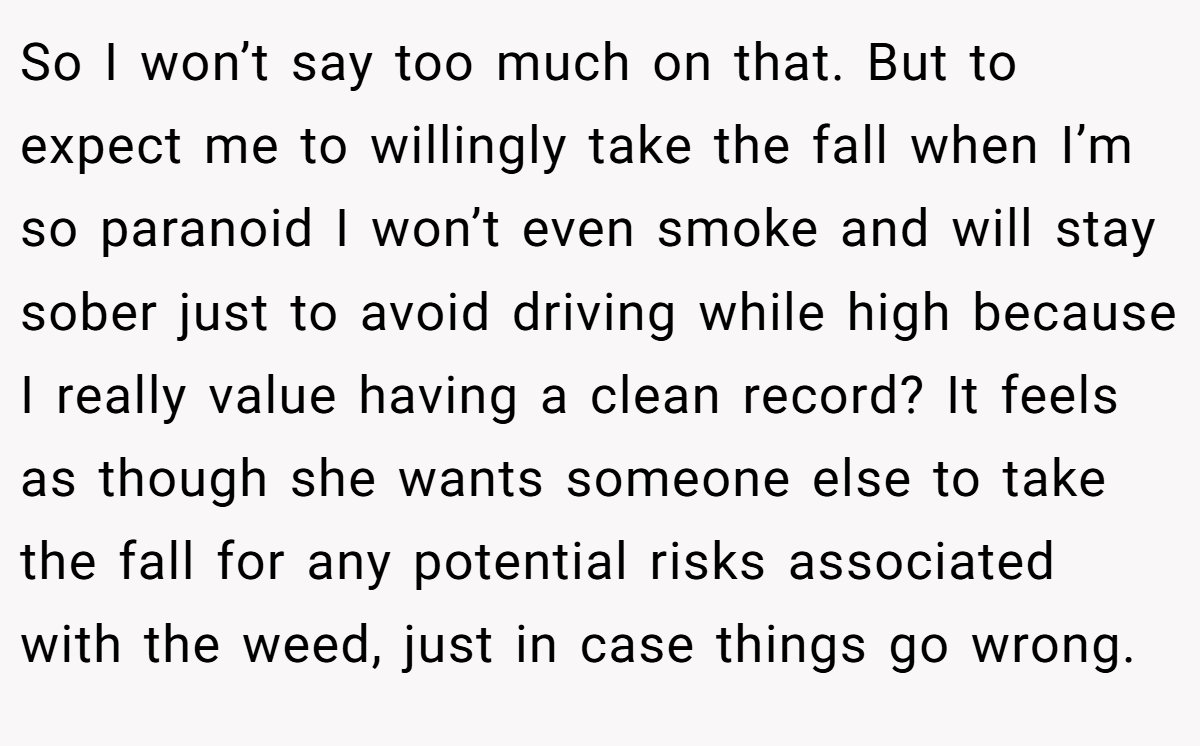 So I won’t say too much on that. But to expect me to willingly take the fall when I’m so paranoid I won’t even smoke and will stay sober just to avoid driving while high because I really value having a clean record? It feels as though she wants someone else to take the fall for any potential risks associated with the weed, just in case things go wrong.
