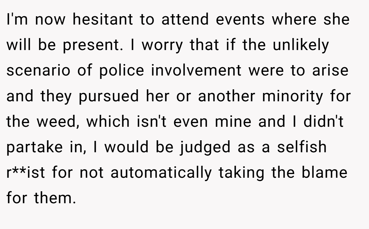 I'm now hesitant to attend events where she will be present. I worry that if the unlikely scenario of police involvement were to arise and they pursued her or another minority for the weed, which isn't even mine and I didn't partake in, I would be judged as a selfish r**ist for not automatically taking the blame for them.