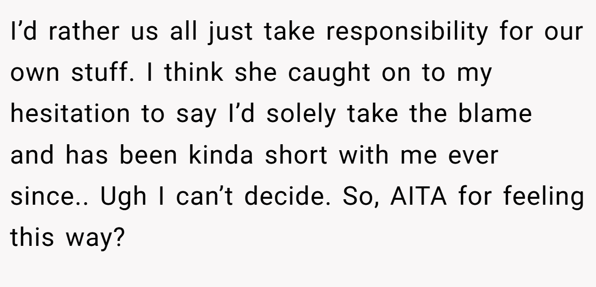 I’d rather us all just take responsibility for our own stuff. I think she caught on to my hesitation to say I’d solely take the blame and has been kinda short with me ever since.. Ugh I can’t decide. So, AITA for feeling this way?