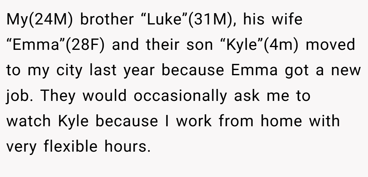 My(24M) brother “Luke”(31M), his wife “Emma”(28F) and their son “Kyle”(4m) moved to my city last year because Emma got a new job. They would occasionally ask me to watch Kyle because I work from home with very flexible hours.