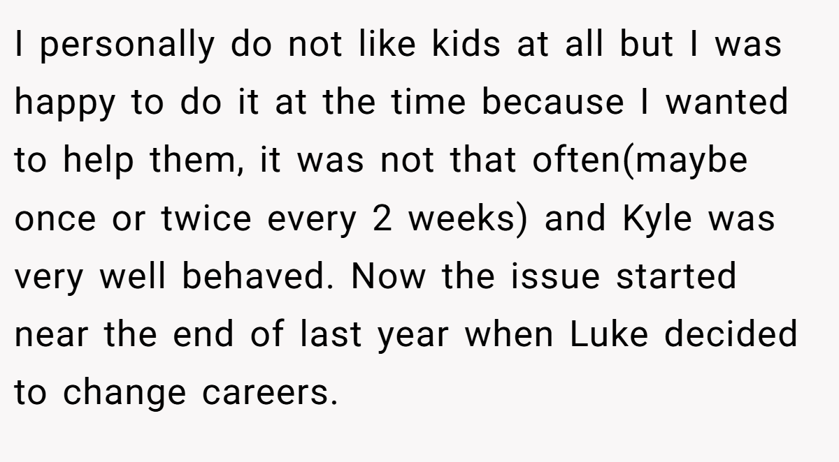 I personally do not like kids at all but I was happy to do it at the time because I wanted to help them, it was not that often(maybe once or twice every 2 weeks) and Kyle was very well behaved. Now the issue started near the end of last year when Luke decided to change careers.