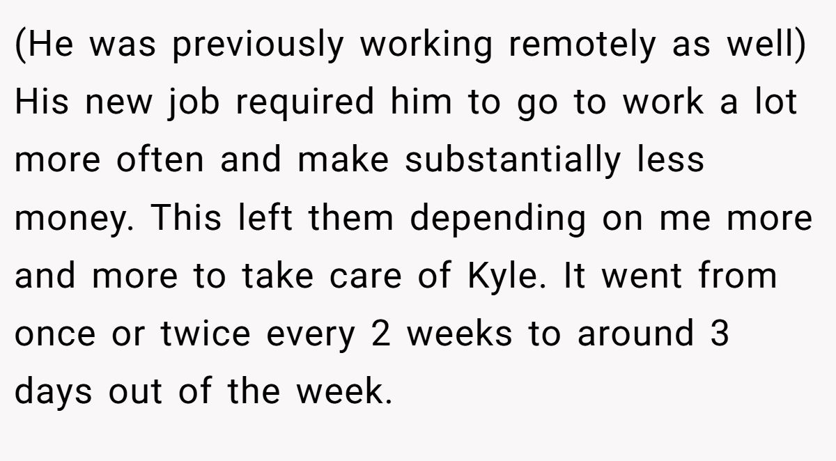 (He was previously working remotely as well) His new job required him to go to work a lot more often and make substantially less money. This left them depending on me more and more to take care of Kyle. It went from once or twice every 2 weeks to around 3 days out of the week.