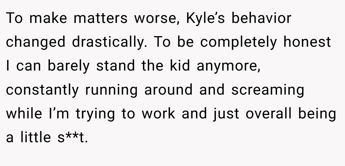 To make matters worse, Kyle’s behavior changed drastically. To be completely honest I can barely stand the kid anymore, constantly running around and screaming while I’m trying to work and just overall being a little s**t.