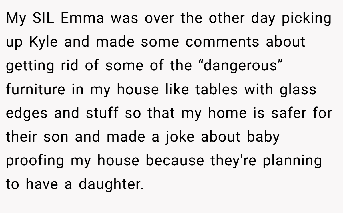 My SIL Emma was over the other day picking up Kyle and made some comments about getting rid of some of the “dangerous” furniture in my house like tables with glass edges and stuff so that my home is safer for their son and made a joke about baby proofing my house because they're planning to have a daughter.