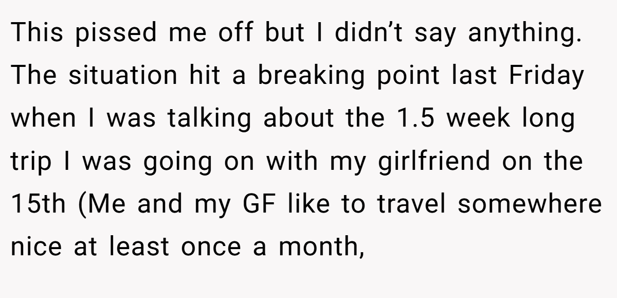 This pissed me off but I didn’t say anything. The situation hit a breaking point last Friday when I was talking about the 1.5 week long trip I was going on with my girlfriend on the 15th (Me and my GF like to travel somewhere nice at least once a month,