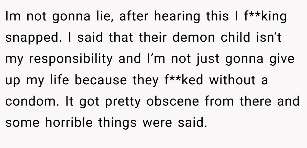 Im not gonna lie, after hearing this I f**king snapped. I said that their demon child isn’t my responsibility and I’m not just gonna give up my life because they f**ked without a condom. It got pretty obscene from there and some horrible things were said.