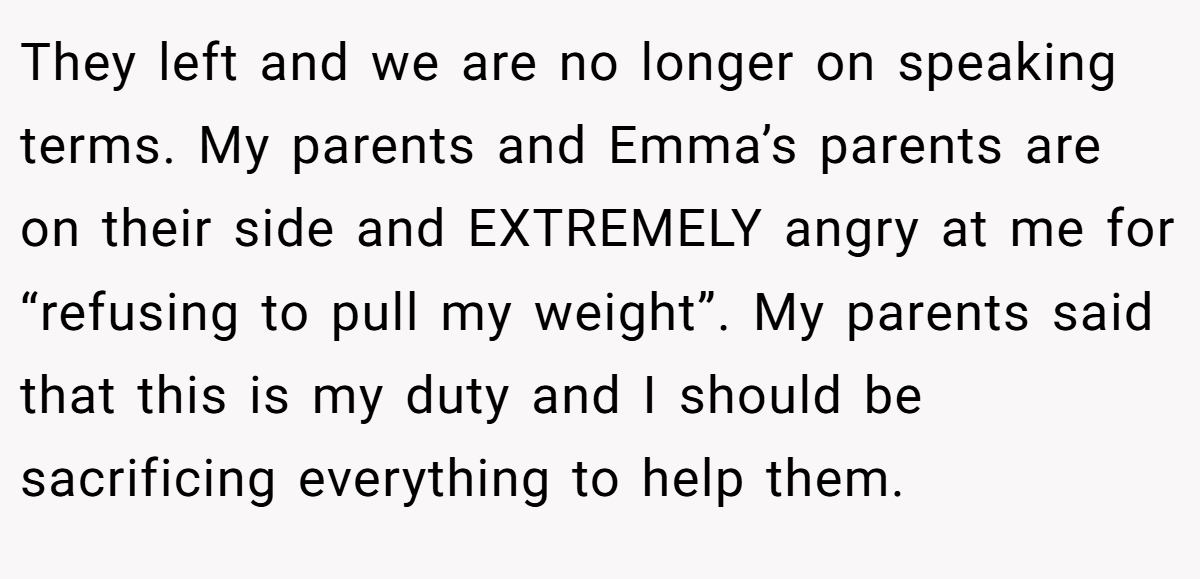 They left and we are no longer on speaking terms. My parents and Emma’s parents are on their side and EXTREMELY angry at me for “refusing to pull my weight”. My parents said that this is my duty and I should be sacrificing everything to help them.