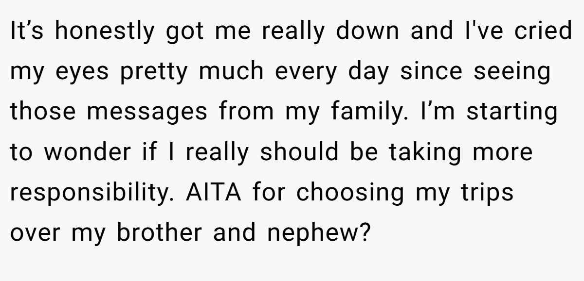 It’s honestly got me really down and I've cried my eyes pretty much every day since seeing those messages from my family. I’m starting to wonder if I really should be taking more responsibility. AITA for choosing my trips over my brother and nephew?