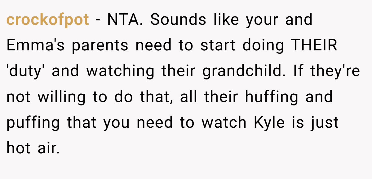 crockofpot - NTA. Sounds like your and Emma's parents need to start doing THEIR 'duty' and watching their grandchild. If they're not willing to do that, all their huffing and puffing that you need to watch Kyle is just hot air.