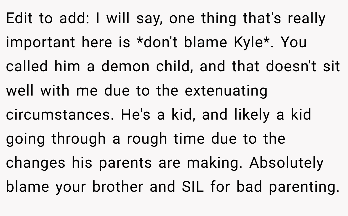 Edit to add: I will say, one thing that's really important here is *don't blame Kyle*. You called him a demon child, and that doesn't sit well with me due to the extenuating circumstances. He's a kid, and likely a kid going through a rough time due to the changes his parents are making. Absolutely blame your brother and SIL for bad parenting.