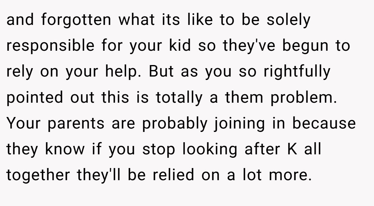 and forgotten what its like to be solely responsible for your kid so they've begun to rely on your help. But as you so rightfully pointed out this is totally a them problem. Your parents are probably joining in because they know if you stop looking after K all together they'll be relied on a lot more.