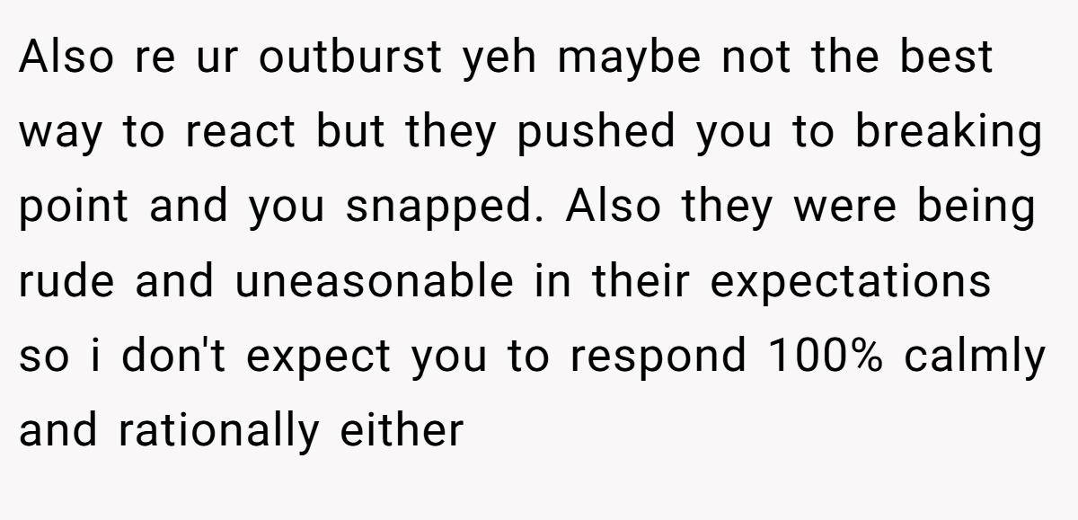 Also re ur outburst yeh maybe not the best way to react but they pushed you to breaking point and you snapped. Also they were being rude and uneasonable in their expectations so i don't expect you to respond 100% calmly and rationally either