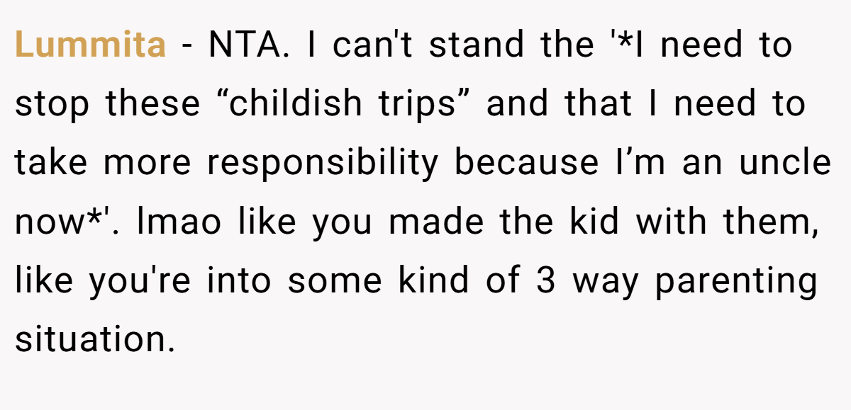 Lummita - NTA. I can't stand the '*I need to stop these “childish trips” and that I need to take more responsibility because I’m an uncle now*'. lmao like you made the kid with them, like you're into some kind of 3 way parenting situation.