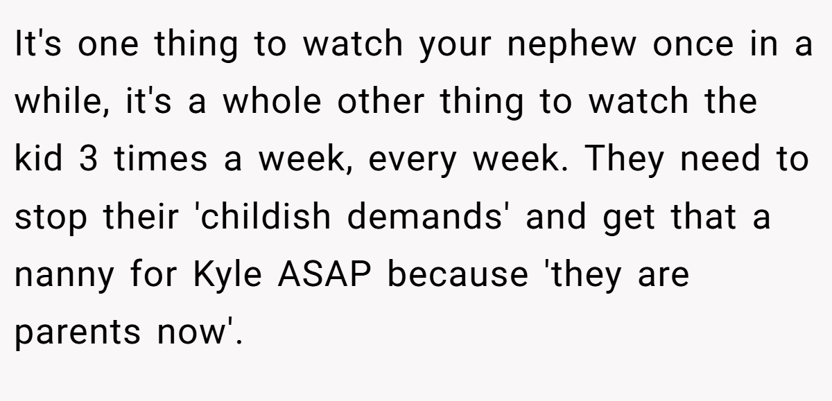 It's one thing to watch your nephew once in a while, it's a whole other thing to watch the kid 3 times a week, every week. They need to stop their 'childish demands' and get that a nanny for Kyle ASAP because 'they are parents now'.