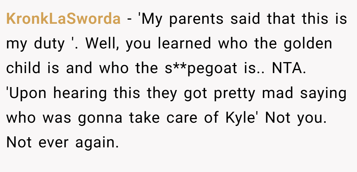 KronkLaSworda - 'My parents said that this is my duty '. Well, you learned who the golden child is and who the s**pegoat is.. NTA. 'Upon hearing this they got pretty mad saying who was gonna take care of Kyle' Not you. Not ever again.