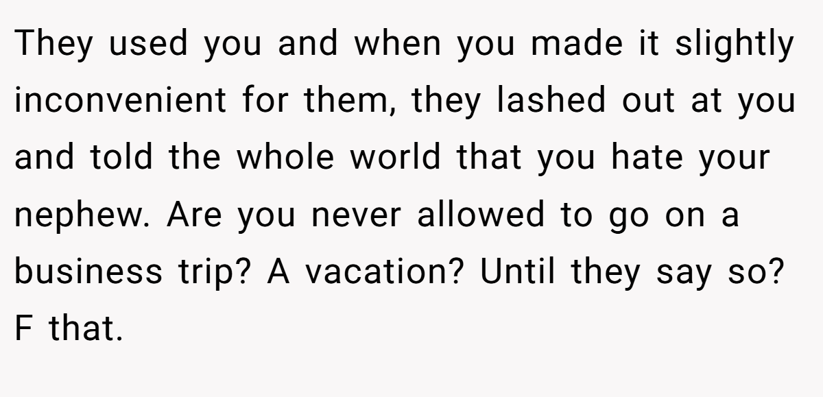 They used you and when you made it slightly inconvenient for them, they lashed out at you and told the whole world that you hate your nephew. Are you never allowed to go on a business trip? A vacation? Until they say so? F that.