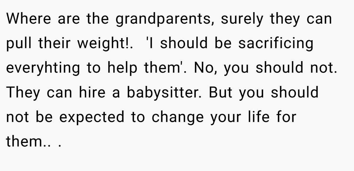 Where are the grandparents, surely they can pull their weight!. ​ 'I should be sacrificing everyhting to help them'. No, you should not. They can hire a babysitter. But you should not be expected to change your life for them.. ​.