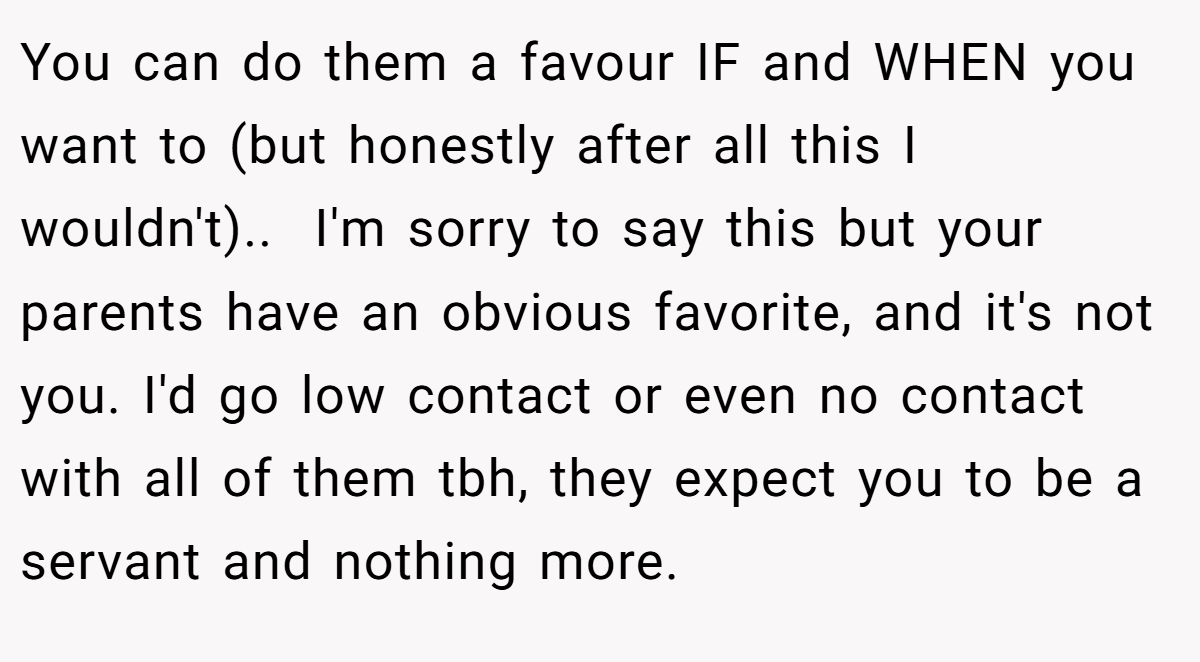You can do them a favour IF and WHEN you want to (but honestly after all this I wouldn't).. ​ I'm sorry to say this but your parents have an obvious favorite, and it's not you. I'd go low contact or even no contact with all of them tbh, they expect you to be a servant and nothing more.
