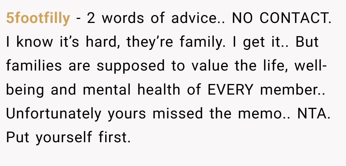 5footfilly - 2 words of advice.. NO CONTACT. I know it’s hard, they’re family. I get it.. But families are supposed to value the life, well-being and mental health of EVERY member.. Unfortunately yours missed the memo.. NTA. Put yourself first.