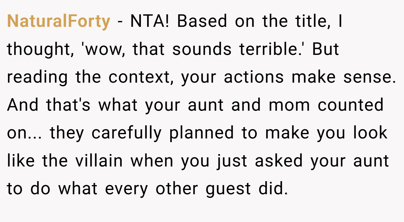 NaturalForty − NTA! Based on the title, I thought, 'wow, that sounds terrible.' But reading the context, your actions make sense. And that's what your aunt and mom counted on... they carefully planned to make you look like the villain when you just asked your aunt to do what every other guest did.