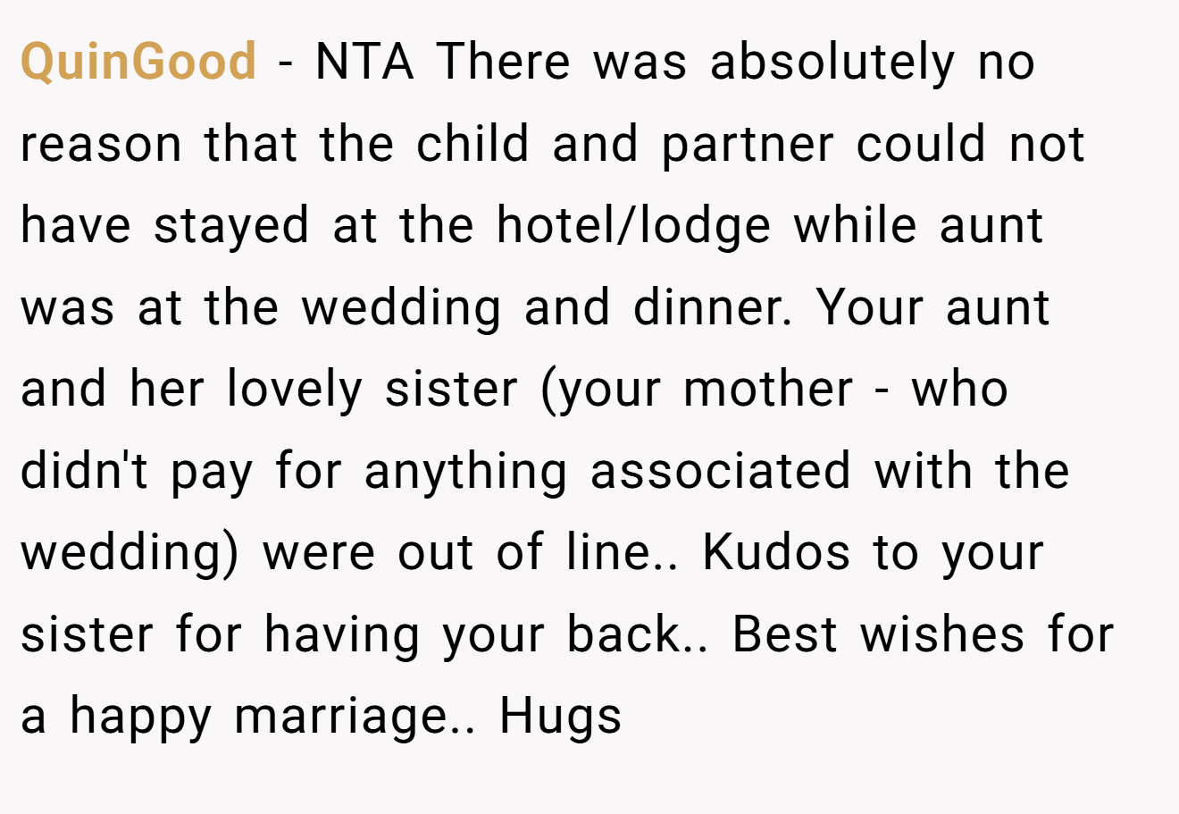 QuinGood − NTA There was absolutely no reason that the child and partner could not have stayed at the hotel/lodge while aunt was at the wedding and dinner. Your aunt and her lovely sister (your mother - who didn't pay for anything associated with the wedding) were out of line.. Kudos to your sister for having your back.. Best wishes for a happy marriage.. Hugs