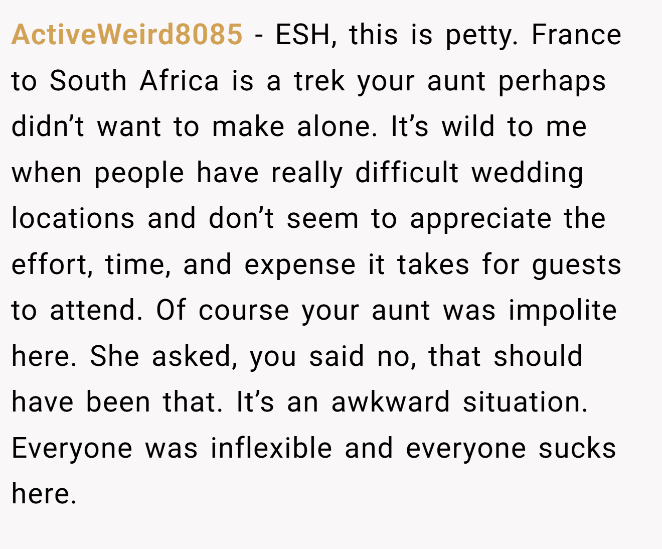 ActiveWeird8085 − ESH, this is petty. France to South Africa is a trek your aunt perhaps didn’t want to make alone. It’s wild to me when people have really difficult wedding locations and don’t seem to appreciate the effort, time, and expense it takes for guests to attend. Of course your aunt was impolite here. She asked, you said no, that should have been that. It’s an awkward situation. Everyone was inflexible and everyone sucks here.