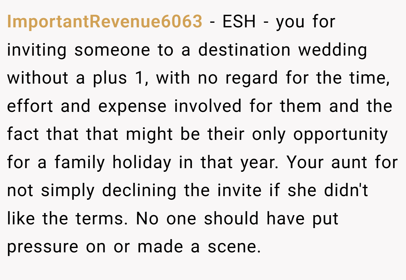 ImportantRevenue6063 − ESH - you for inviting someone to a destination wedding without a plus 1, with no regard for the time, effort and expense involved for them and the fact that that might be their only opportunity for a family holiday in that year. Your aunt for not simply declining the invite if she didn't like the terms. No one should have put pressure on or made a scene.