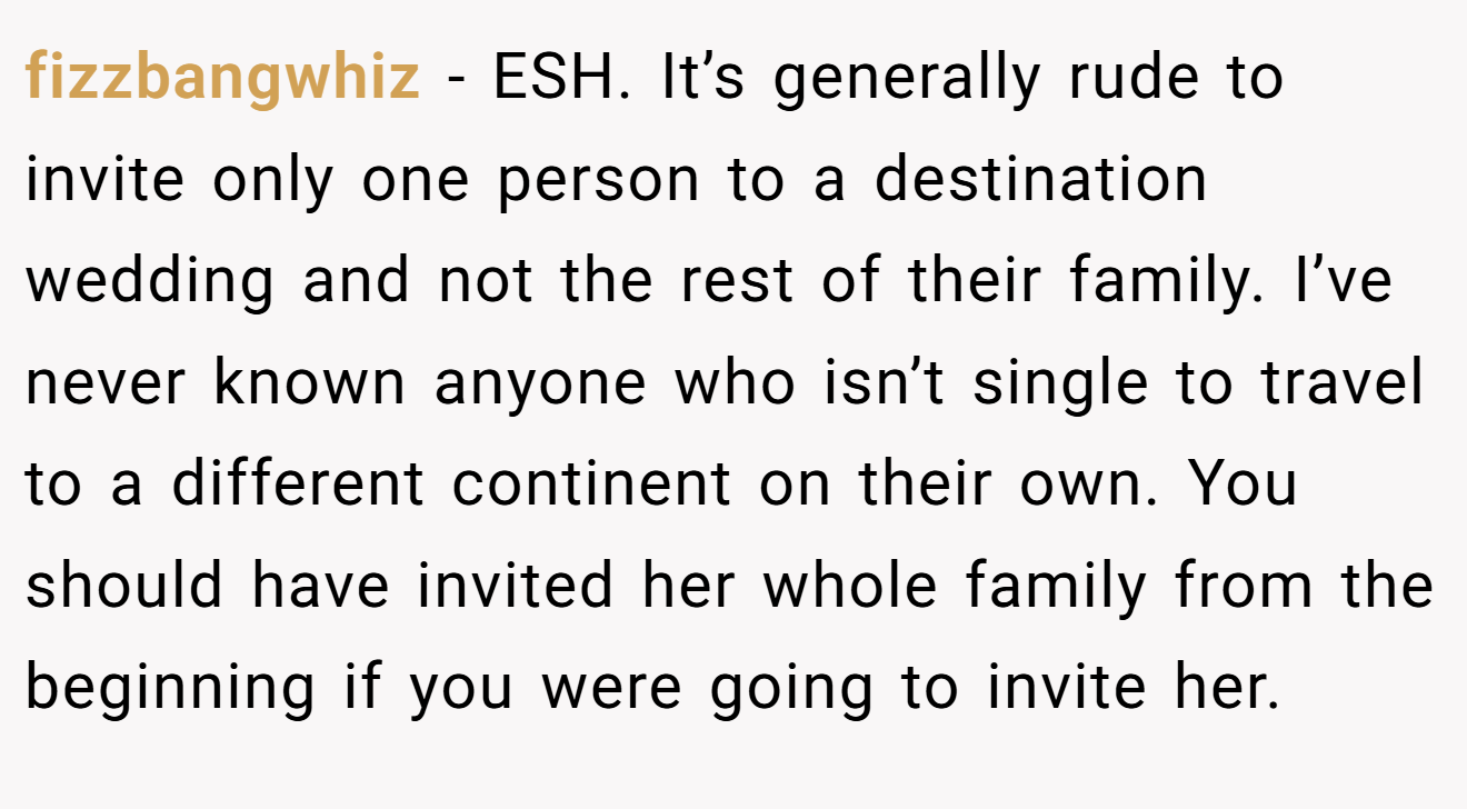 fizzbangwhiz − ESH. It’s generally rude to invite only one person to a destination wedding and not the rest of their family. I’ve never known anyone who isn’t single to travel to a different continent on their own. You should have invited her whole family from the beginning if you were going to invite her.