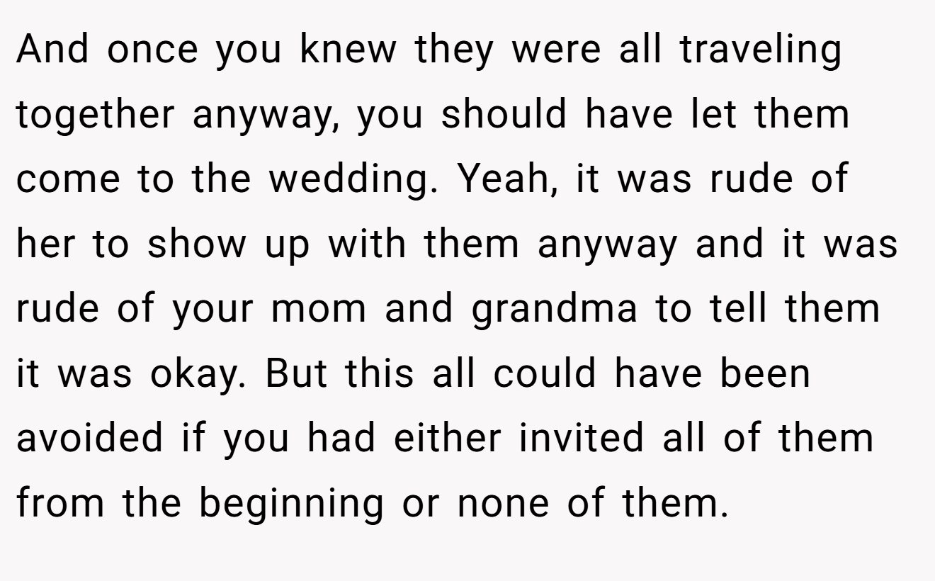 And once you knew they were all traveling together anyway, you should have let them come to the wedding. Yeah, it was rude of her to show up with them anyway and it was rude of your mom and grandma to tell them it was okay. But this all could have been avoided if you had either invited all of them from the beginning or none of them.