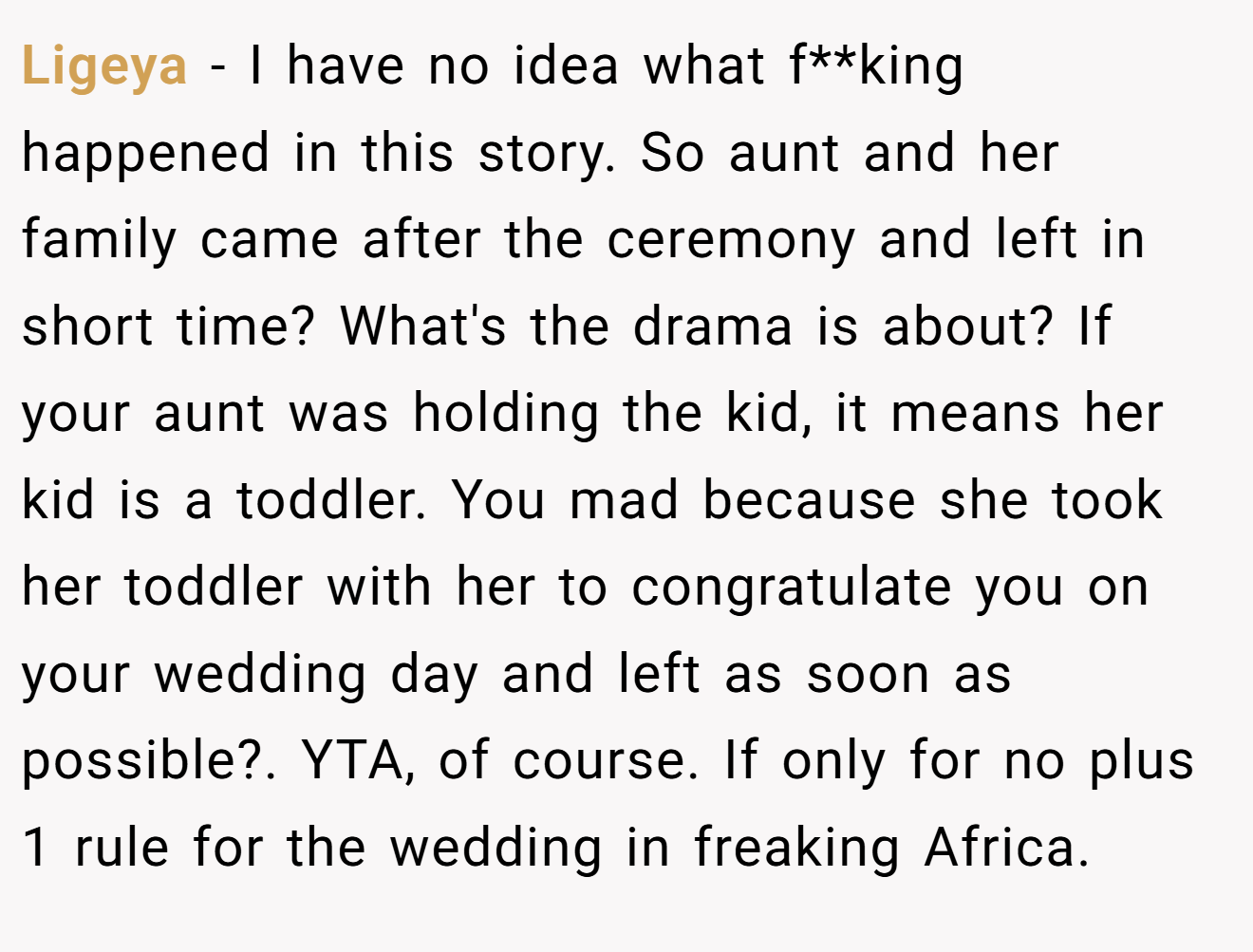 Ligeya − I have no idea what f**king happened in this story. So aunt and her family came after the ceremony and left in short time? What's the drama is about? If your aunt was holding the kid, it means her kid is a toddler. You mad because she took her toddler with her to congratulate you on your wedding day and left as soon as possible?. YTA, of course. If only for no plus 1 rule for the wedding in freaking Africa.