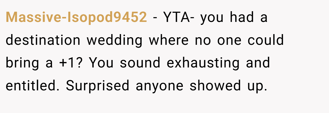 Massive-Isopod9452 − YTA- you had a destination wedding where no one could bring a +1? You sound exhausting and entitled. Surprised anyone showed up.