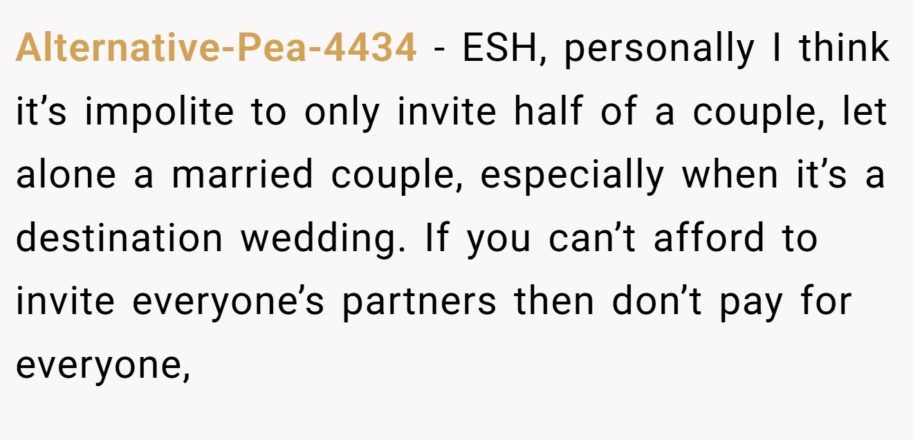 Alternative-Pea-4434 − ESH, personally I think it’s impolite to only invite half of a couple, let alone a married couple, especially when it’s a destination wedding. If you can’t afford to invite everyone’s partners then don’t pay for everyone,