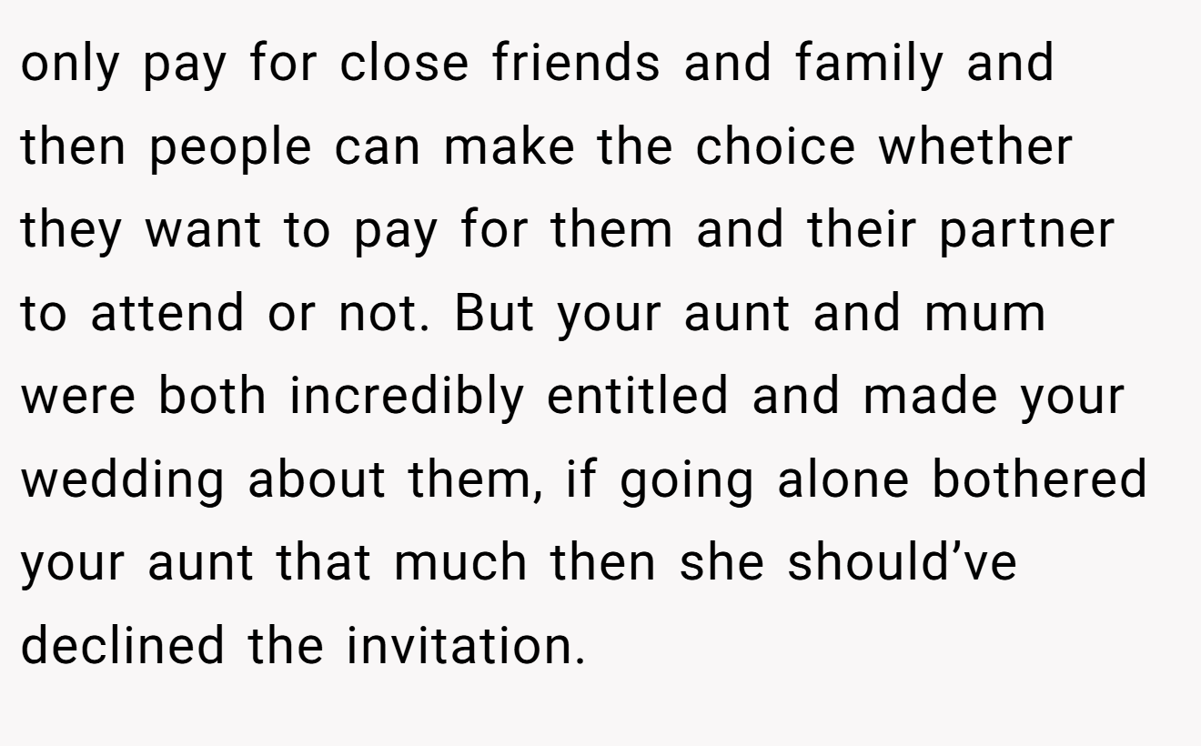 only pay for close friends and family and then people can make the choice whether they want to pay for them and their partner to attend or not. But your aunt and mum were both incredibly entitled and made your wedding about them, if going alone bothered your aunt that much then she should’ve declined the invitation.