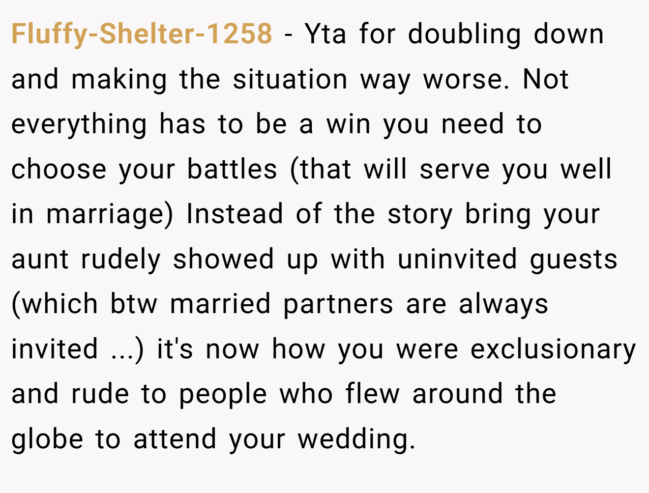 Fluffy-Shelter-1258 − Yta for doubling down and making the situation way worse. Not everything has to be a win you need to choose your battles (that will serve you well in marriage) Instead of the story bring your aunt rudely showed up with uninvited guests (which btw married partners are always invited ...) it's now how you were exclusionary and rude to people who flew around the globe to attend your wedding.