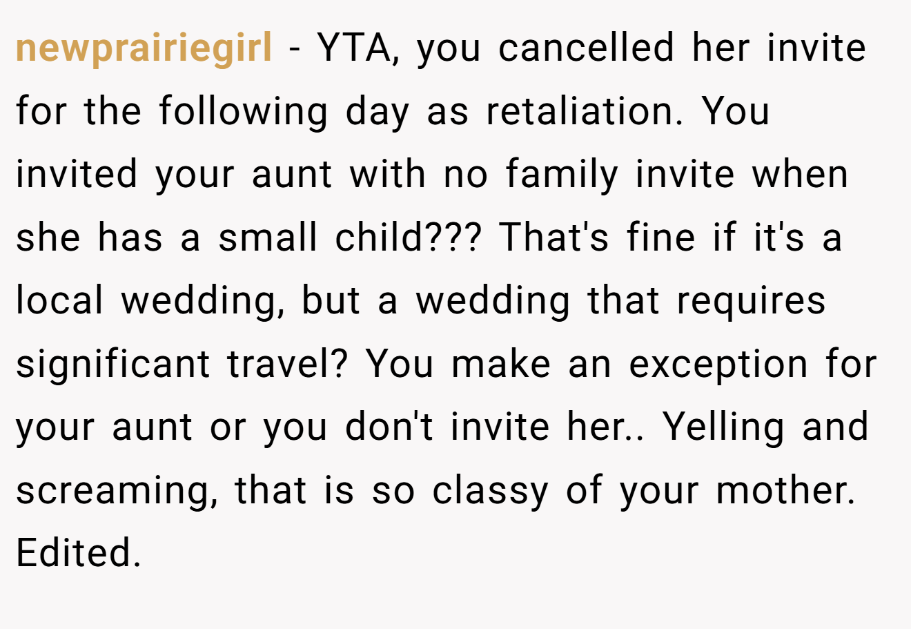 newprairiegirl − YTA, you cancelled her invite for the following day as retaliation. You invited your aunt with no family invite when she has a small child??? That's fine if it's a local wedding, but a wedding that requires significant travel? You make an exception for your aunt or you don't invite her.. Yelling and screaming, that is so classy of your mother. Edited.
