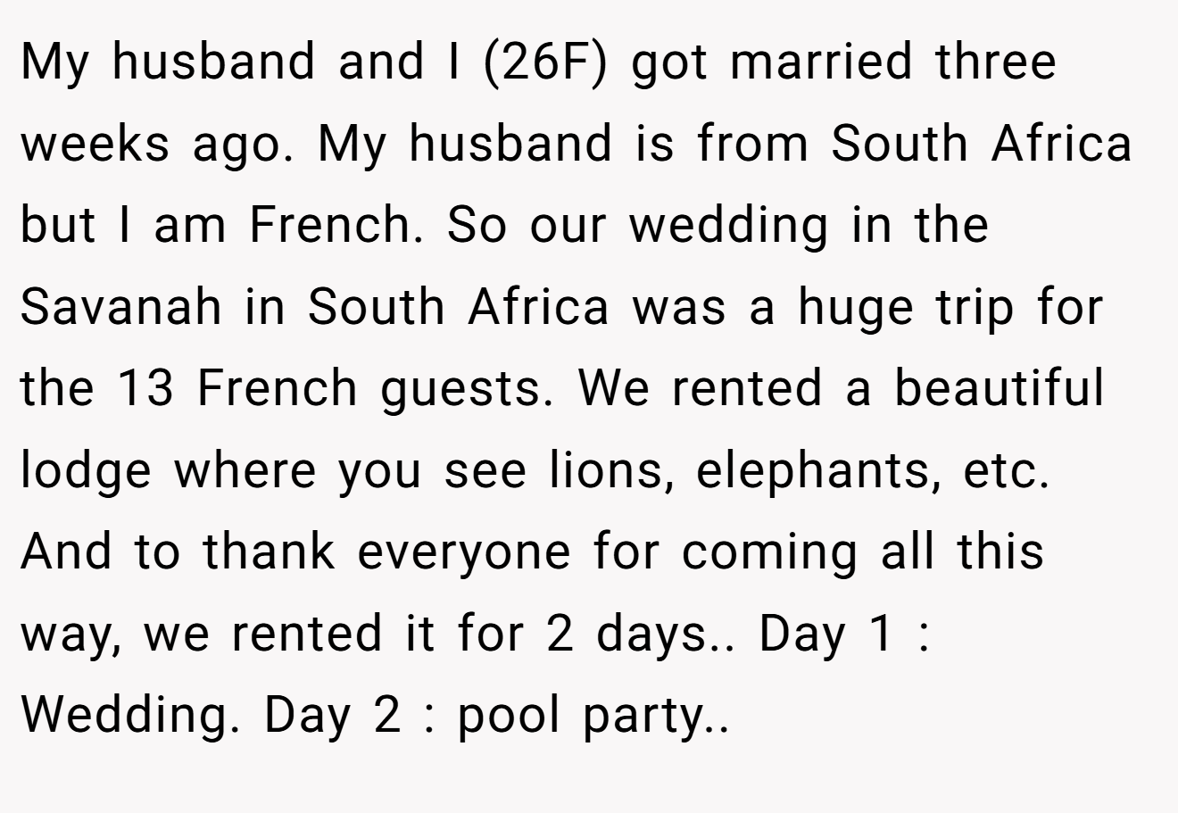My husband and I (26F) got married three weeks ago. My husband is from South Africa but I am French. So our wedding in the Savanah in South Africa was a huge trip for the 13 French guests. We rented a beautiful lodge where you see lions, elephants, etc. And to thank everyone for coming all this way, we rented it for 2 days.. Day 1 : Wedding. Day 2 : pool party..