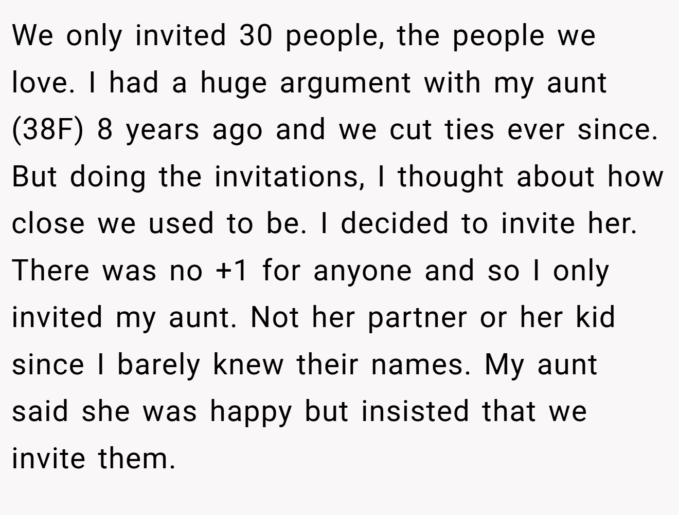 We only invited 30 people, the people we love. I had a huge argument with my aunt (38F) 8 years ago and we cut ties ever since. But doing the invitations, I thought about how close we used to be. I decided to invite her. There was no +1 for anyone and so I only invited my aunt. Not her partner or her kid since I barely knew their names. My aunt said she was happy but insisted that we invite them.