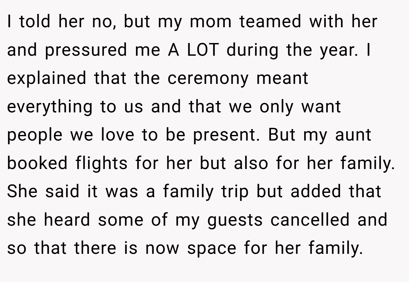 I told her no, but my mom teamed with her and pressured me A LOT during the year. I explained that the ceremony meant everything to us and that we only want people we love to be present. But my aunt booked flights for her but also for her family. She said it was a family trip but added that she heard some of my guests cancelled and so that there is now space for her family.