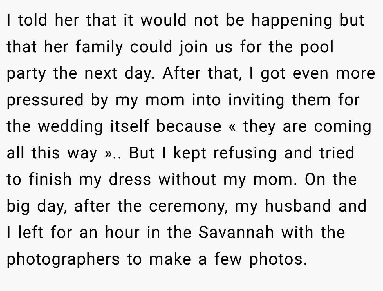 I told her that it would not be happening but that her family could join us for the pool party the next day. After that, I got even more pressured by my mom into inviting them for the wedding itself because « they are coming all this way ».. But I kept refusing and tried to finish my dress without my mom. On the big day, after the ceremony, my husband and I left for an hour in the Savannah with the photographers to make a few photos.