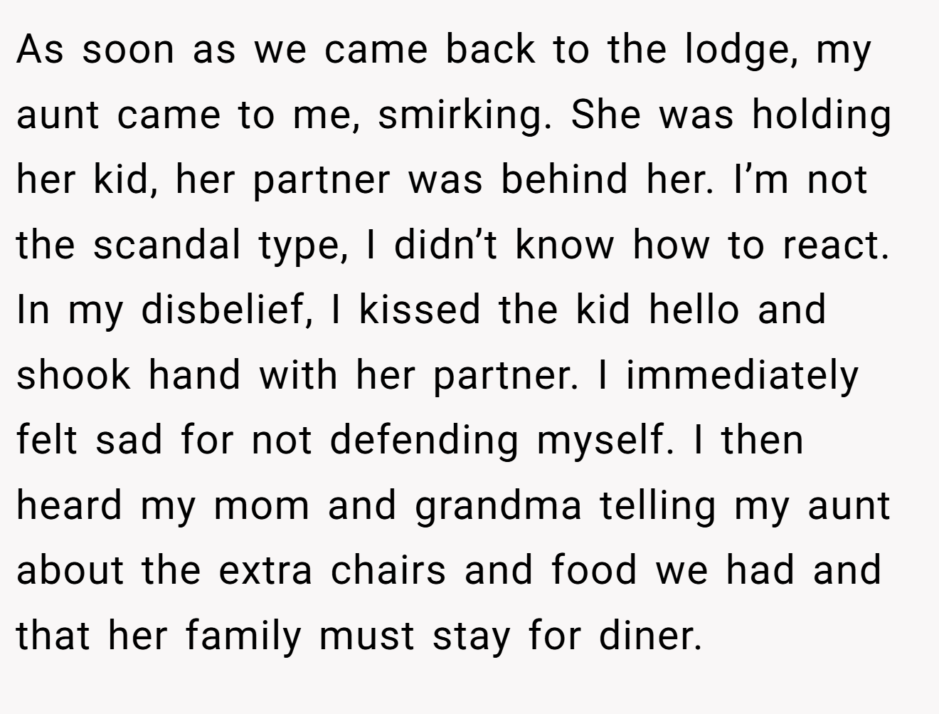 As soon as we came back to the lodge, my aunt came to me, smirking. She was holding her kid, her partner was behind her. I’m not the scandal type, I didn’t know how to react. In my disbelief, I kissed the kid hello and shook hand with her partner. I immediately felt sad for not defending myself. I then heard my mom and grandma telling my aunt about the extra chairs and food we had and that her family must stay for diner.
